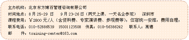圓角矩形: 主辦機(jī)構(gòu): 北京東方博石管理咨詢有限公司
時(shí)間地點(diǎn): 8月25-29 日   9月23-26日（兩天上課、一天名企參觀）  深圳市
課程費(fèi)用: ￥2800元/人（含資料費(fèi)、專家演講費(fèi)、參觀費(fèi)等）；住宿統(tǒng)一安排，費(fèi)用自理；
聯(lián)系電話：010-52886539  15001123508  傳真：010-56386242   聯(lián)系人：高德
 郵    件：training-center@163.com

